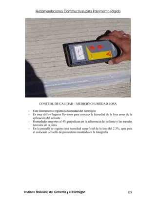 Recomendaciones Constructivas para Pavimento Rígido




            CONTROL DE CALIDAD – MEDICIÓN HUMEDAD LOSA

   -   Este instrumento registra la humedad del hormigón
   -   Es muy útil en lugares lluviosos para conocer la humedad de la losa antes de la
       aplicación del sellante
   -   Humedades mayores al 4% perjudican en la adherencia del sellante y las paredes
       laterales de la junta
   -   En la pantalla se registra una humedad superficial de la losa del 2.3%, apta para
       el colocado del sello de poliuretano mostrado en la fotografía




Instituto Boliviano del Cemento y el Hormigón                                       128
 