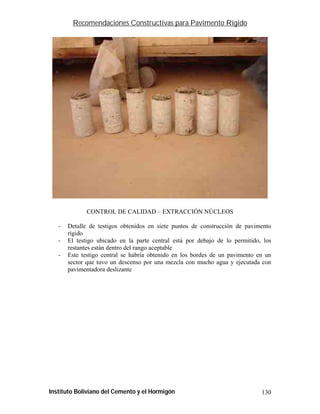 Recomendaciones Constructivas para Pavimento Rígido




              CONTROL DE CALIDAD – EXTRACCIÓN NÚCLEOS

   -   Detalle de testigos obtenidos en siete puntos de construcción de pavimento
       rígido
   -   El testigo ubicado en la parte central está por debajo de lo permitido, los
       restantes están dentro del rango aceptable
   -   Este testigo central se habría obtenido en los bordes de un pavimento en un
       sector que tuvo un descenso por una mezcla con mucho agua y ejecutada con
       pavimentadora deslizante




Instituto Boliviano del Cemento y el Hormigón                                 130
 