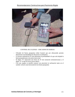 Recomendaciones Constructivas para Pavimento Rígido




              CONTROL DE CALIDAD – UBICADOR DE BARRAS

   -   Ubicador de barras pasajuntas (rebar locator) que por ultrasonido permite
       determinar la profundidad de ubicación en milímetros
   -   La lectura izquierda de 92 mm determina la profundidad a la que está alojada la
       barra pasajunta para esta junta transversal
   -   El dígito “8” representa una barra de 25 mm (notación norteamericana) y el
       dígito “6” el tipo de acero (acero dulce)
   -   Con este equipo es posible conocer con precisión la inclinación tanto en el
       sentido vertical como horizontal de las barras pasajuntas




Instituto Boliviano del Cemento y el Hormigón                                     131
 