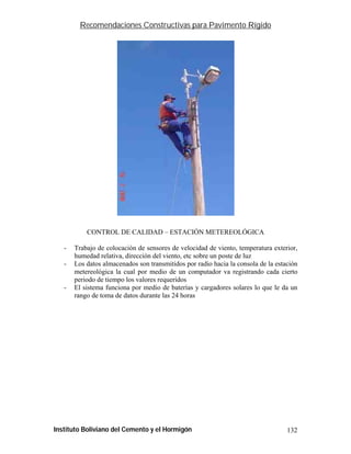 Recomendaciones Constructivas para Pavimento Rígido




           CONTROL DE CALIDAD – ESTACIÓN METEREOLÓGICA

   -   Trabajo de colocación de sensores de velocidad de viento, temperatura exterior,
       humedad relativa, dirección del viento, etc sobre un poste de luz
   -   Los datos almacenados son transmitidos por radio hacia la consola de la estación
       metereológica la cual por medio de un computador va registrando cada cierto
       periodo de tiempo los valores requeridos
   -   El sistema funciona por medio de baterías y cargadores solares lo que le da un
       rango de toma de datos durante las 24 horas




Instituto Boliviano del Cemento y el Hormigón                                      132
 