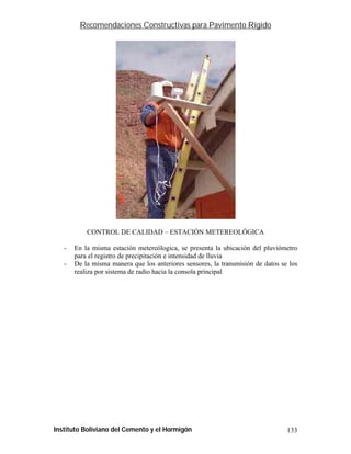 Recomendaciones Constructivas para Pavimento Rígido




           CONTROL DE CALIDAD – ESTACIÓN METEREOLÓGICA

   -   En la misma estación metereólogica, se presenta la ubicación del pluviómetro
       para el registro de precipitación e intensidad de lluvia
   -   De la misma manera que los anteriores sensores, la transmisión de datos se los
       realiza por sistema de radio hacia la consola principal




Instituto Boliviano del Cemento y el Hormigón                                    133
 