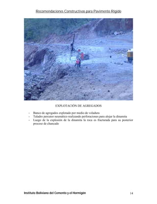 Recomendaciones Constructivas para Pavimento Rígido




                       EXPLOTACIÓN DE AGREGADOS

   -   Banco de agregados explotado por medio de voladura
   -   Taladro percutor neumático realizando perforaciones para alojar la dinamita
   -   Luego de la explosión de la dinamita la roca es fracturada para su posterior
       proceso de chancado




Instituto Boliviano del Cemento y el Hormigón                                   14
 
