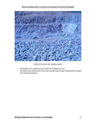 Recomendaciones Constructivas para Pavimento Rígido




                         EXPLOTACIÓN DE AGREGADOS

   -   Resultado de la explotación por medio de voladura de roca
   -   Se realiza una clasificación inicial por tamaños para luego transportarlos al lugar
       del chancado primario




Instituto Boliviano del Cemento y el Hormigón                                          15
 