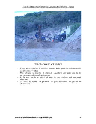 Recomendaciones Constructivas para Pavimento Rígido




                        EXPLOTACIÓN DE AGREGADOS

   -   Sector donde se realiza el chancado primario de las partes de rocas resultantes
       del proceso de voladura
   -   Mas adelante se muestra el chancado secundario con cada una de las
       derivaciones según tamaño considerado
   -   En la parte anterior se aprecia el polvo de roca resultante del proceso de
       chancado
   -   Al fondo se aprecia las partículas de grava resultantes del proceso de
       clasificación




Instituto Boliviano del Cemento y el Hormigón                                      16
 
