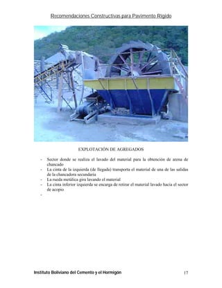 Recomendaciones Constructivas para Pavimento Rígido




                         EXPLOTACIÓN DE AGREGADOS

   -   Sector donde se realiza el lavado del material para la obtención de arena de
       chancado
   -   La cinta de la izquierda (de llegada) transporta el material de una de las salidas
       de la chancadora secundaria
   -   La rueda metálica gira lavando el material
   -   La cinta inferior izquierda se encarga de retirar el material lavado hacia el sector
       de acopio
   -




Instituto Boliviano del Cemento y el Hormigón                                           17
 