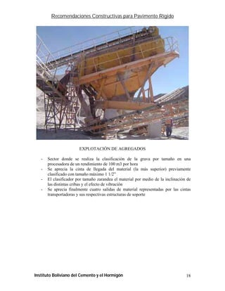 Recomendaciones Constructivas para Pavimento Rígido




                        EXPLOTACIÓN DE AGREGADOS

   -   Sector donde se realiza la clasificación de la grava por tamaño en una
       procesadora de un rendimiento de 100 m3 por hora
   -   Se aprecia la cinta de llegada del material (la más superior) previamente
       clasificado con tamaño máximo 1 1/2”
   -   El clasificador por tamaño zarandea el material por medio de la inclinación de
       las distintas cribas y el efecto de vibración
   -   Se aprecia finalmente cuatro salidas de material representadas por las cintas
       transportadoras y sus respectivas estructuras de soporte




Instituto Boliviano del Cemento y el Hormigón                                     18
 