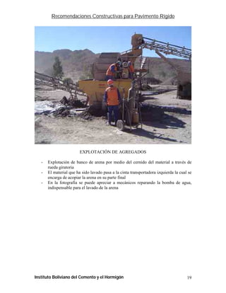Recomendaciones Constructivas para Pavimento Rígido




                         EXPLOTACIÓN DE AGREGADOS

   -   Explotación de banco de arena por medio del cernido del material a través de
       rueda giratoria
   -   El material que ha sido lavado pasa a la cinta transportadora izquierda la cual se
       encarga de acopiar la arena en su parte final
   -   En la fotografía se puede apreciar a mecánicos reparando la bomba de agua,
       indispensable para el lavado de la arena




Instituto Boliviano del Cemento y el Hormigón                                         19
 