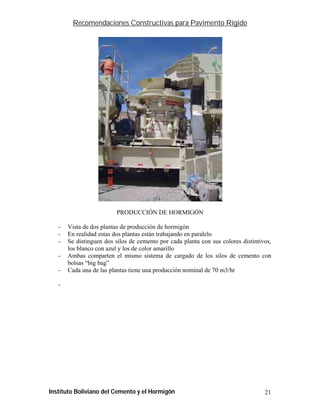 Recomendaciones Constructivas para Pavimento Rígido




                         PRODUCCIÓN DE HORMIGÓN

   -   Vista de dos plantas de producción de hormigón
   -   En realidad estas dos plantas están trabajando en paralelo
   -   Se distinguen dos silos de cemento por cada planta con sus colores distintivos,
       los blanco con azul y los de color amarillo
   -   Ambas comparten el mismo sistema de cargado de los silos de cemento con
       bolsas “big bag”
   -   Cada una de las plantas tiene una producción nominal de 70 m3/hr

   -




Instituto Boliviano del Cemento y el Hormigón                                      21
 