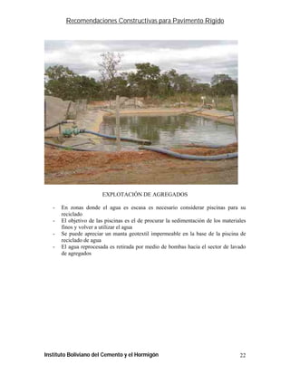 Recomendaciones Constructivas para Pavimento Rígido




                        EXPLOTACIÓN DE AGREGADOS

   -   En zonas donde el agua es escasa es necesario considerar piscinas para su
       reciclado
   -   El objetivo de las piscinas es el de procurar la sedimentación de los materiales
       finos y volver a utilizar el agua
   -   Se puede apreciar un manta geotextil impermeable en la base de la piscina de
       reciclado de agua
   -   El agua reprocesada es retirada por medio de bombas hacia el sector de lavado
       de agregados




Instituto Boliviano del Cemento y el Hormigón                                       22
 