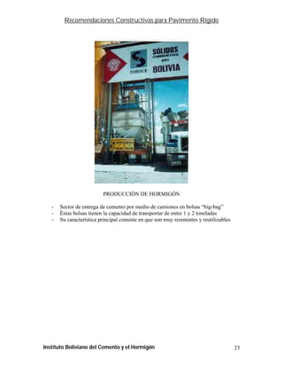 Recomendaciones Constructivas para Pavimento Rígido




                           PRODUCCIÓN DE HORMIGÓN

   -   Sector de entrega de cemento por medio de camiones en bolsas “big-bag”
   -   Éstas bolsas tienen la capacidad de transportar de entre 1 y 2 toneladas
   -   Su característica principal consiste en que son muy resistentes y reutilizables




Instituto Boliviano del Cemento y el Hormigón                                            23
 