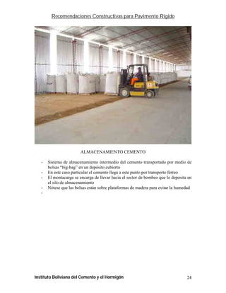 Recomendaciones Constructivas para Pavimento Rígido




                        ALMACENAMIENTO CEMENTO

   -   Sistema de almacenamiento intermedio del cemento transportado por medio de
       bolsas “big-bag” en un depósito cubierto
   -   En este caso particular el cemento llega a este punto por transporte férreo
   -   El montacarga se encarga de llevar hacia el sector de bombeo que lo deposita en
       el silo de almacenamiento
   -   Nótese que las bolsas están sobre plataformas de madera para evitar la humedad
   -




Instituto Boliviano del Cemento y el Hormigón                                      24
 