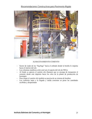 Recomendaciones Constructivas para Pavimento Rígido




                        ALMACENAMIENTO CEMENTO

   -   Sector de izado de los “big-bags” hacia el embudo donde la bomba lo impulsa
       hacia el interior del silo
   -   Las columnas metálicas color azul son el soporte del silo de 500 tn
   -   Al fondo se aprecia el camión silo (banano) que se encarga de transportar el
       cemento desde este depósito hacia los silos de la planta de producción de
       hormigón
   -   Para cargar el camión silo también se precisa de un sistema de bombeo
   -   Los controles tanto a la llegada y salida consisten en pesar las cantidades
       recibidas y despachadas




Instituto Boliviano del Cemento y el Hormigón                                   25
 