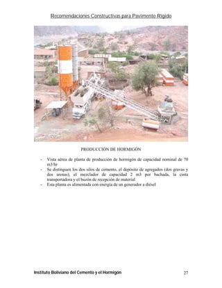 Recomendaciones Constructivas para Pavimento Rígido




                         PRODUCCIÓN DE HORMIGÓN

   -   Vista aérea de planta de producción de hormigón de capacidad nominal de 70
       m3/hr
   -   Se distinguen los dos silos de cemento, el depósito de agregados (dos gravas y
       dos arenas), el mezclador de capacidad 2 m3 por bachada, la cinta
       transportadora y el buzón de recepción de material
   -   Esta planta es alimentada con energía de un generador a diésel




Instituto Boliviano del Cemento y el Hormigón                                     27
 
