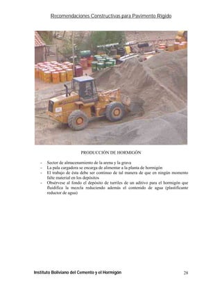 Recomendaciones Constructivas para Pavimento Rígido




                         PRODUCCIÓN DE HORMIGÓN

   -   Sector de almacenamiento de la arena y la grava
   -   La pala cargadora se encarga de alimentar a la planta de hormigón
   -   El trabajo de ésta debe ser continuo de tal manera de que en ningún momento
       falte material en los depósitos
   -   Obsérvese al fondo el depósito de turriles de un aditivo para el hormigón que
       fluidifica la mezcla reduciendo además el contenido de agua (plastificante
       reductor de agua)




Instituto Boliviano del Cemento y el Hormigón                                    28
 