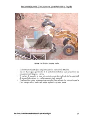 Recomendaciones Constructivas para Pavimento Rígido




                         PRODUCCIÓN DE HORMIGÓN


   -   Momento en el que la pala cargadora deposita arena sobre el buzón
   -   De este buzón pasa por medio de la cinta transportadora hacia el depósito de
       almacenamiento de grava y arena
   -   El trabajo de cargado se hace intermitentemente, dependiendo de la capacidad
       de los depósitos, dos o tres cucharones para cada material
   -   En el depósito existe un mecanismo que distribuye el material entregado por la
       cinta transportadora hacia cada sector según si es grava o arena




Instituto Boliviano del Cemento y el Hormigón                                     29
 