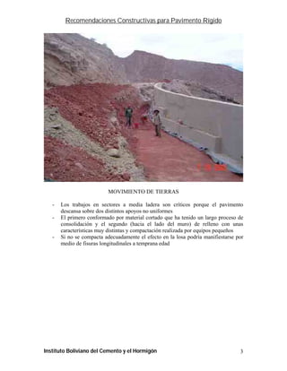 Recomendaciones Constructivas para Pavimento Rígido




                           MOVIMIENTO DE TIERRAS

   -   Los trabajos en sectores a media ladera son críticos porque el pavimento
       descansa sobre dos distintos apoyos no uniformes
   -   El primero conformado por material cortado que ha tenido un largo proceso de
       consolidación y el segundo (hacia el lado del muro) de relleno con unas
       características muy distintas y compactación realizada por equipos pequeños
   -   Si no se compacta adecuadamente el efecto en la losa podría manifiestarse por
       medio de fisuras longitudinales a temprana edad




Instituto Boliviano del Cemento y el Hormigón                                     3
 