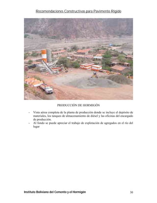 Recomendaciones Constructivas para Pavimento Rígido




                          PRODUCCIÓN DE HORMIGÓN

   -   Vista aérea completa de la planta de producción donde se incluye el depósito de
       materiales, los tanques de almacenamiento de diésel y las oficinas del encargado
       de producción.
   -   Al fondo se puede apreciar el trabajo de explotación de agregados en el río del
       lugar




Instituto Boliviano del Cemento y el Hormigón                                       30
 