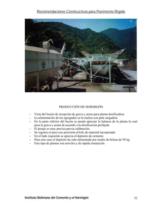 Recomendaciones Constructivas para Pavimento Rígido




                          PRODUCCIÓN DE HORMIGÓN

   -   Vista del buzón de recepción de grava y arena para planta dosificadora
   -   La alimentación de los agregados se la realiza con pala cargadora
   -   En la parte inferior del buzón se puede apreciar la balanza de la planta la cual
       pesa la grava y arena de acuerdo a la dosificación prefijada
   -   El pesaje es muy preciso previa calibración.
   -   Se registra el peso con precisión al kilo de material incorporado
   -   En el lado izquierdo se aprecia el depósito de cemento
   -   Para este caso el depósito ha sido alimentado por medio de bolsas de 50 kg
   -   Este tipo de plantas son móviles y de rápida instalación




Instituto Boliviano del Cemento y el Hormigón                                       32
 
