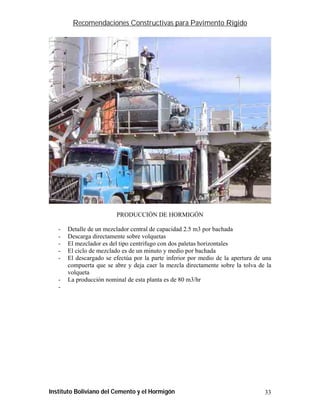 Recomendaciones Constructivas para Pavimento Rígido




                         PRODUCCIÓN DE HORMIGÓN

   -   Detalle de un mezclador central de capacidad 2.5 m3 por bachada
   -   Descarga directamente sobre volquetas
   -   El mezclador es del tipo centrifugo con dos paletas horizontales
   -   El ciclo de mezclado es de un minuto y medio por bachada
   -   El descargado se efectúa por la parte inferior por medio de la apertura de una
       compuerta que se abre y deja caer la mezcla directamente sobre la tolva de la
       volqueta
   -   La producción nominal de esta planta es de 80 m3/hr
   -




Instituto Boliviano del Cemento y el Hormigón                                     33
 