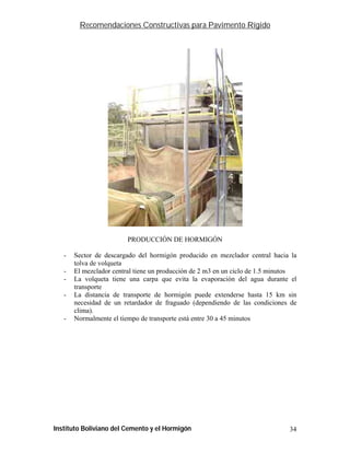 Recomendaciones Constructivas para Pavimento Rígido




                         PRODUCCIÓN DE HORMIGÓN

   -   Sector de descargado del hormigón producido en mezclador central hacia la
       tolva de volqueta
   -   El mezclador central tiene un producción de 2 m3 en un ciclo de 1.5 minutos
   -   La volqueta tiene una carpa que evita la evaporación del agua durante el
       transporte
   -   La distancia de transporte de hormigón puede extenderse hasta 15 km sin
       necesidad de un retardador de fraguado (dependiendo de las condiciones de
       clima).
   -   Normalmente el tiempo de transporte está entre 30 a 45 minutos




Instituto Boliviano del Cemento y el Hormigón                                  34
 