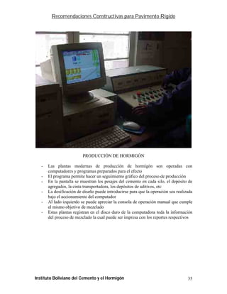 Recomendaciones Constructivas para Pavimento Rígido




                          PRODUCCIÓN DE HORMIGÓN

   -   Las plantas modernas de producción de hormigón son operadas con
       computadores y programas preparados para el efecto
   -   El programa permite hacer un seguimiento gráfico del proceso de producción
   -   En la pantalla se muestran los pesajes del cemento en cada silo, el depósito de
       agregados, la cinta transportadora, los depósitos de aditivos, etc
   -   La dosificación de diseño puede introducirse para que la operación sea realizada
       bajo el accionamiento del computador
   -   Al lado izquierdo se puede apreciar la consola de operación manual que cumple
       el mismo objetivo de mezclado
   -   Estas plantas registran en el disco duro de la computadora toda la información
       del proceso de mezclado la cual puede ser impresa con los reportes respectivos




Instituto Boliviano del Cemento y el Hormigón                                       35
 
