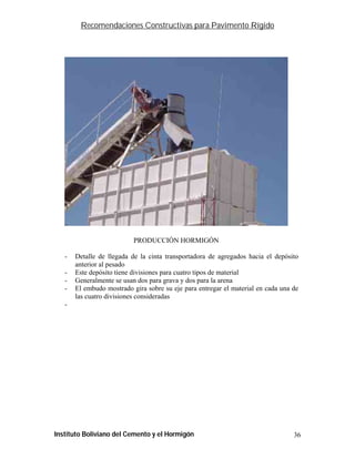 Recomendaciones Constructivas para Pavimento Rígido




                           PRODUCCIÓN HORMIGÓN

   -   Detalle de llegada de la cinta transportadora de agregados hacia el depósito
       anterior al pesado
   -   Este depósito tiene divisiones para cuatro tipos de material
   -   Generalmente se usan dos para grava y dos para la arena
   -   El embudo mostrado gira sobre su eje para entregar el material en cada una de
       las cuatro divisiones consideradas
   -




Instituto Boliviano del Cemento y el Hormigón                                     36
 