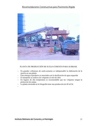 Recomendaciones Constructivas para Pavimento Rígido




       PLANTA DE PRODUCCIÓN DE SUELO CEMENTO PARA SUBBASE

   -   En grandes volúmenes de suelo-cemento es indispensable la elaboración de la
       mezcla en una planta
   -   Ésta entrega el producto ya mezclado con la dosificación de agua requerida
   -   El transporte se realiza con volquetas al sitio de obra
   -   En lugares de alta temperatura es recomendable que las volquetas tengan la
       protección de carpas.
   -   La planta mostrada en la fotografía tiene una producción de 40 m3/hr
   -




Instituto Boliviano del Cemento y el Hormigón                                  37
 