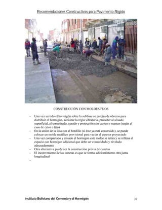 Recomendaciones Constructivas para Pavimento Rígido




                      CONSTRUCCIÓN CON MOLDES FIJOS

   -   Una vez vertido el hormigón sobre la subbase se precisa de obreros para
       distribuir el hormigón, accionar la regla vibratoria, proceder al alisado
       superficial, el texturizado, curado y protección con carpas o mantas (según el
       caso de calor o frío)
   -   En la unión de la losa con el bordillo (si éste ya está construido), se puede
       colocar un molde metálico provisional para vaciar el espesor proyectado
   -   Una vez compactado y alisado el hormigón este molde se retira y se rellena el
       espacio con hormigón adicional que debe ser consolidado y nivelado
       adecuadamente
   -   Otra alternativa puede ser la construcción previa de cunetas
   -   El inconveniente de las cunetas es que se forma adicionalmente otra junta
       longitudinal
   -




Instituto Boliviano del Cemento y el Hormigón                                           39
 