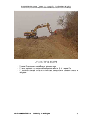 Recomendaciones Constructivas para Pavimento Rígido




                          MOVIMIENTO DE TIERRAS

   -   Excavación con retroexcavadora en sector en corte
   -   El talud resultante proyectado debe ejecutarse a la par de la excavación
   -   El material excavado es luego retirado con mototraillas o palas cargadoras y
       volquetas




Instituto Boliviano del Cemento y el Hormigón                                    4
 