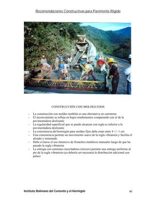 Recomendaciones Constructivas para Pavimento Rígido




                      CONSTRUCCIÓN CON MOLDES FIJOS

   -   La construcción con moldes también es una alternativa en carreteras
   -   El inconveniente se refleja en bajos rendimientos comparando con el de la
       pavimentadora deslizante
   -   La regularidad superficial que se puede alcanzar con regla es inferior a la
       pavimentadora deslizante
   -   La consistencia del hormigón para moldes fijos debe estar entre 4 +/- 1 cm
   -   Esta consistencia permite un movimiento suave de la regla vibratoria y facilita el
       alisado y terminado
   -   Debe evitarse el uso intensivo de frotachos metálicos manuales luego de que ha
       pasado la regla vibratoria
   -   La entrega con camiones mezcladores (mixers) permite una entrega uniforme al
       pie de la regla vibratoria (ya debería ser necesaria la distribución adicional con
       palas)




Instituto Boliviano del Cemento y el Hormigón                                         40
 