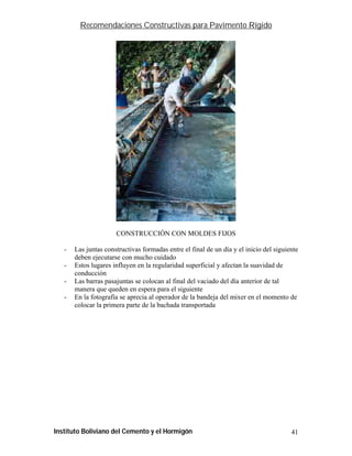 Recomendaciones Constructivas para Pavimento Rígido




                      CONSTRUCCIÓN CON MOLDES FIJOS

   -   Las juntas constructivas formadas entre el final de un día y el inicio del siguiente
       deben ejecutarse con mucho cuidado
   -   Estos lugares influyen en la regularidad superficial y afectan la suavidad de
       conducción
   -   Las barras pasajuntas se colocan al final del vaciado del día anterior de tal
       manera que queden en espera para el siguiente
   -   En la fotografía se aprecia al operador de la bandeja del mixer en el momento de
       colocar la primera parte de la bachada transportada




Instituto Boliviano del Cemento y el Hormigón                                           41
 