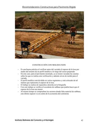 Recomendaciones Constructivas para Pavimento Rígido




                      CONSTRUCCIÓN CON MOLDES FIJOS

   -   Es una buena práctica el verificar antes del vaciado el espesor de la losa por
       medio del arrastre de un perfil metálico a lo largo del sector preparado
   -   En este caso, para el pavimento mostrado, ya se tienen vaciadas las cunetas
       sobre las que se realiza esta verificación y además sirven de molde para el
       vaciado
   -   El perfil metálico está dividido en varios segmentos y está colocado de tal
       manera que represente el espesor de la losa.
   -   El trabajo se realiza de izquierda a derecha en la fotografía
   -   Con este trabajo se verifica el excedente de subbase que podría hacer que el
       espesor de la losa sea menor.
   -   Al mismo tiempo se comprueban los sectores donde falta material de subbase,
       este último aspecto va en contra de la economía del contratista




Instituto Boliviano del Cemento y el Hormigón                                           42
 