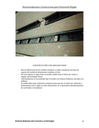 Recomendaciones Constructivas para Pavimento Rígido




                      CONSTRUCCIÓN CON MOLDES FIJOS

   -   Para la fabricación de los moldes metálicos se debe considerar una base de
       soporte del molde de dimensiones similares al alto
   -   De esta manera se logra tener un molde estable ante el efecto de vuelco y
       empuje del hormigón fresco
   -   Adicionalmente se recomienda fijar el molde con estacas metálicas clavadas a la
       subbase
   -   El molde debe tener suficiente resistencia para que por el efecto de vibración y
       deslizamiento de la regla no sufra alteraciones en su geometría (desalineamiento
       de sus bordes o torceduras)




Instituto Boliviano del Cemento y el Hormigón                                        43
 