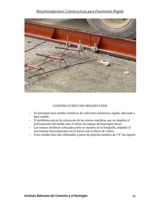 Recomendaciones Constructivas para Pavimento Rígido




                                                                             FF-26



                     CONSTRUCCIÓN CON MOLDES FIJOS

   -   Se presentan unos moldes metálicos de suficiente resistencia, rigidez adecuada y
       base estable
   -   El problema está en la colocación de las estacas metálicas que no impiden el
       deslizamiento del molde ante el efecto de empuje del hormigón fresco
   -   Las estacas metálicas colocadas como se muestra en la fotografía, impiden el
       movimiento horizontal pero no lo hacen con el efecto de vuelco
   -   Estos moldes han sido elaborados a partir de plancha metálica de 1/8” de espesor




Instituto Boliviano del Cemento y el Hormigón                                        44
 