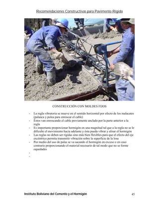 Recomendaciones Constructivas para Pavimento Rígido




                      CONSTRUCCIÓN CON MOLDES FIJOS

   -   La regla vibratoria se mueve en el sentido horizontal por efecto de los malacates
       (palanca y polea para enroscar el cable)
   -   Éstos van enroscando el cable previamente anclado por la parte anterior a la
       regla
   -   Es importante proporcionar hormigón en una magnitud tal que a la regla no se le
       dificulte el movimiento hacia adelante y ésta pueda vibrar y alisar el hormigón
   -   Las reglas no deben ser rígidas sino más bien flexibles para que el efecto del eje
       excéntrico permita transmitir vibración sobre la superficie de la losa
   -   Por medio del uso de palas se va sacando el hormigón en exceso o en caso
       contrario proporcionando el material necesario de tal modo que no se forme
       oquedades
   -
   -




Instituto Boliviano del Cemento y el Hormigón                                         45
 