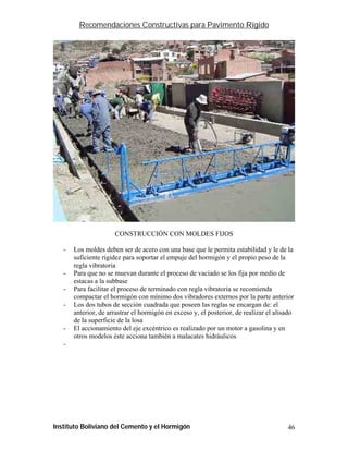 Recomendaciones Constructivas para Pavimento Rígido




                      CONSTRUCCIÓN CON MOLDES FIJOS

   -   Los moldes deben ser de acero con una base que le permita estabilidad y le de la
       suficiente rigidez para soportar el empuje del hormigón y el propio peso de la
       regla vibratoria
   -   Para que no se muevan durante el proceso de vaciado se los fija por medio de
       estacas a la subbase
   -   Para facilitar el proceso de terminado con regla vibratoria se recomienda
       compactar el hormigón con mínimo dos vibradores externos por la parte anterior
   -   Los dos tubos de sección cuadrada que poseen las reglas se encargan de: el
       anterior, de arrastrar el hormigón en exceso y, el posterior, de realizar el alisado
       de la superficie de la losa
   -   El accionamiento del eje excéntrico es realizado por un motor a gasolina y en
       otros modelos éste acciona también a malacates hidráulicos
   -




Instituto Boliviano del Cemento y el Hormigón                                           46
 