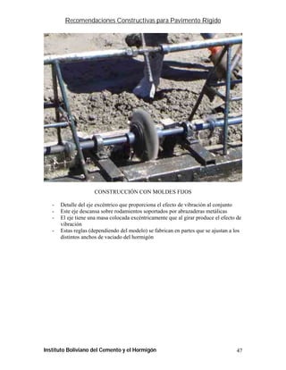 Recomendaciones Constructivas para Pavimento Rígido




                      CONSTRUCCIÓN CON MOLDES FIJOS

   -   Detalle del eje excéntrico que proporciona el efecto de vibración al conjunto
   -   Este eje descansa sobre rodamientos soportados por abrazaderas metálicas
   -   El eje tiene una masa colocada excéntricamente que al girar produce el efecto de
       vibración
   -   Estas reglas (dependiendo del modelo) se fabrican en partes que se ajustan a los
       distintos anchos de vaciado del hormigón




Instituto Boliviano del Cemento y el Hormigón                                       47
 