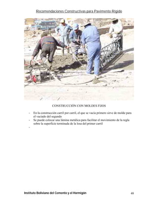 Recomendaciones Constructivas para Pavimento Rígido




                      CONSTRUCCIÓN CON MOLDES FIJOS

   -   En la construcción carril por carril, el que se vacía primero sirve de molde para
       el vaciado del segundo
   -   Se puede colocar una lámina metálica para facilitar el movimiento de la regla
       sobre la superficie terminada de la losa del primer carril
   -




Instituto Boliviano del Cemento y el Hormigón                                          48
 