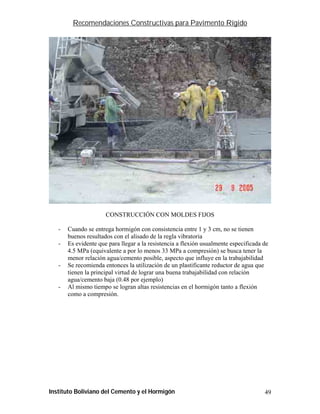 Recomendaciones Constructivas para Pavimento Rígido




                      CONSTRUCCIÓN CON MOLDES FIJOS

   -   Cuando se entrega hormigón con consistencia entre 1 y 3 cm, no se tienen
       buenos resultados con el alisado de la regla vibratoria
   -   Es evidente que para llegar a la resistencia a flexión usualmente especificada de
       4.5 MPa (equivalente a por lo menos 33 MPa a compresión) se busca tener la
       menor relación agua/cemento posible, aspecto que influye en la trabajabilidad
   -   Se recomienda entonces la utilización de un plastificante reductor de agua que
       tienen la principal virtud de lograr una buena trabajabilidad con relación
       agua/cemento baja (0.48 por ejemplo)
   -   Al mismo tiempo se logran altas resistencias en el hormigón tanto a flexión
       como a compresión.




Instituto Boliviano del Cemento y el Hormigón                                         49
 