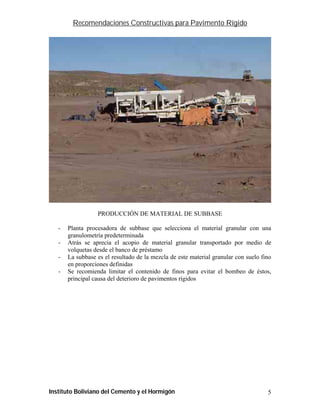 Recomendaciones Constructivas para Pavimento Rígido




                  PRODUCCIÓN DE MATERIAL DE SUBBASE

   -   Planta procesadora de subbase que selecciona el material granular con una
       granulometría predeterminada
   -   Atrás se aprecia el acopio de material granular transportado por medio de
       volquetas desde el banco de préstamo
   -   La subbase es el resultado de la mezcla de este material granular con suelo fino
       en proporciones definidas
   -   Se recomienda limitar el contenido de finos para evitar el bombeo de éstos,
       principal causa del deterioro de pavimentos rígidos




Instituto Boliviano del Cemento y el Hormigón                                        5
 