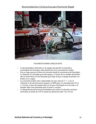 Recomendaciones Constructivas para Pavimento Rígido




                         PAVIMENTADORA DESLIZANTE

   -   La pavimentadora deslizante es un equipo que permite el colocado y
       consolidado del hormigón sobre plataforma sin la necesidad de moldes
   -   Esto se logra gracias al efecto de extrusión donde la consistencia del hormigón,
       la vibración, la velocidad, peso del equipo y el efecto de los moldes deslizantes
       dan la forma final a la losa haciendo que luego de que el equipo ha pasado, los
       bordes no se caigan
   -   La consistencia debe estar comprendida con una valor de 3 +/- 1 cm, la
       vibración es de alta frecuencia (superior a 8000 rpm), la velocidad entre 0.9 y
       1.5 m/min, el peso del equipo debe ser tal que el hormigón no lo levante y el
       bastidor debe estar preparado para el ancho a vaciarse
   -   La fotografía presenta una pavimentadora que realiza el colocado carril por
       carril para un ancho de 3.65 m (ancho de operación entre 3.0 y 6.0 m)




Instituto Boliviano del Cemento y el Hormigón                                          50
 