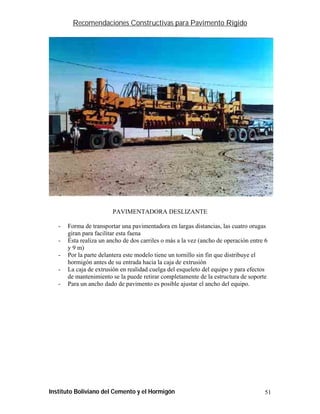 Recomendaciones Constructivas para Pavimento Rígido




                         PAVIMENTADORA DESLIZANTE

   -   Forma de transportar una pavimentadora en largas distancias, las cuatro orugas
       giran para facilitar esta faena
   -   Ésta realiza un ancho de dos carriles o más a la vez (ancho de operación entre 6
       y 9 m)
   -   Por la parte delantera este modelo tiene un tornillo sin fin que distribuye el
       hormigón antes de su entrada hacia la caja de extrusión
   -   La caja de extrusión en realidad cuelga del esqueleto del equipo y para efectos
       de mantenimiento se la puede retirar completamente de la estructura de soporte
   -   Para un ancho dado de pavimento es posible ajustar el ancho del equipo.




Instituto Boliviano del Cemento y el Hormigón                                        51
 