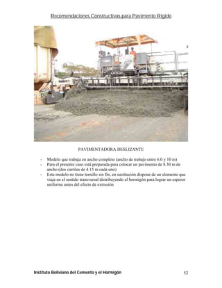 Recomendaciones Constructivas para Pavimento Rígido




                         PAVIMENTADORA DESLIZANTE

   -   Modelo que trabaja en ancho completo (ancho de trabajo entre 6.0 y 10 m)
   -   Para el presente caso está preparada para colocar un pavimento de 8.30 m de
       ancho (dos carriles de 4.15 m cada uno)
   -   Este modelo no tiene tornillo sin fin, en sustitución dispone de un elemento que
       viaja en el sentido transversal distribuyendo el hormigón para lograr un espesor
       uniforme antes del efecto de extrusión




Instituto Boliviano del Cemento y el Hormigón                                        52
 