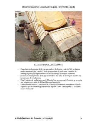Recomendaciones Constructivas para Pavimento Rígido




                        PAVIMENTADORA DESLIZANTE

   -   Para altos rendimientos de la pavimentadora deslizante (más de 700 m día) en
       ancho completo (dos carriles), debe programarse la suficiente cantidad de
       hormigón para que la pavimentadora no se detenga en ningún momento
   -   Sucesivas interrupciones de la pavimentadora por falta de hormigón inciden en
       la suavidad de conducción
   -   Para 8 metros de ancho, espesor 0.22 m de losa y avance a 0.9 m/min se necesita
       una mínima provisión de 100 m3/hora de hormigón
   -   Este volumen llevado a volquetas de 12 m3 (efectivamente transportan 10 m3)
       significa que en una hora por lo menos lleguen a obra 10 volquetas (1 volqueta
       cada 6 minutos)




Instituto Boliviano del Cemento y el Hormigón                                      54
 
