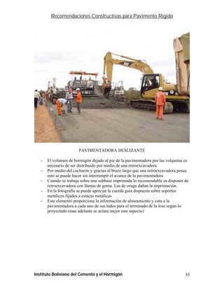 Recomendaciones Constructivas para Pavimento Rígido




                        PAVIMENTADORA DESLIZANTE

   -   El volumen de hormigón dejado al pie de la pavimentadora por las volquetas es
       necesario de ser distribuido por medio de una retroexcavadora
   -   Por medio del cucharón y gracias al brazo largo que una retroexcavadora posee
       esto se puede hacer sin interrumpir el avance de la pavimentadora
   -   Cuando se trabaja sobre una subbase imprimada lo recomendable es disponer de
       retroexcavadora con llantas de goma. Las de oruga dañan la imprimación.
   -   En la fotografía se puede apreciar la cuerda guía dispuesta sobre soportes
       metálicos fijados a estacas metálicas
   -   Este elemento proporciona la información de alineamiento y cota a la
       pavimentadora a cada uno de sus lados para el terminado de la losa según lo
       proyectado (mas adelante se aclara mejor este aspecto)




Instituto Boliviano del Cemento y el Hormigón                                     55
 