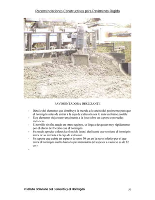 Recomendaciones Constructivas para Pavimento Rígido




                        PAVIMENTADORA DESLIZANTE

   -   Detalle del elemento que distribuye la mezcla a lo ancho del pavimento para que
       el hormigón antes de entrar a la caja de extrusión sea lo más uniforme posible
   -   Este elemento viaja transversalmente a la losa sobre un soporte con ruedas
       metálicas
   -   El tornillo sin fin, usado en otros equipos, se llega a desgastar muy rápidamente
       por el efecto de fricción con el hormigón
   -   Se puede apreciar a derecha el molde lateral deslizante que sostiene el hormigón
       antes de su entrada a la caja de extrusión
   -   Se supone que existe un espacio de unos 30 cm en la parte inferior por el que
       entra el hormigón suelto hacia la pavimentadora (el espesor a vaciarse es de 22
       cm)
   -




Instituto Boliviano del Cemento y el Hormigón                                        56
 