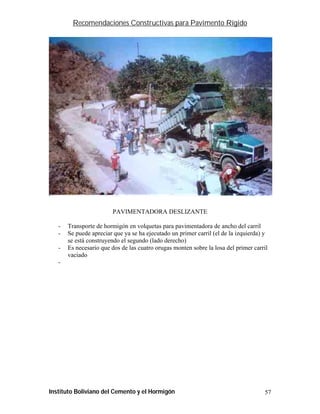Recomendaciones Constructivas para Pavimento Rígido




                         PAVIMENTADORA DESLIZANTE

   -   Transporte de hormigón en volquetas para pavimentadora de ancho del carril
   -   Se puede apreciar que ya se ha ejecutado un primer carril (el de la izquierda) y
       se está construyendo el segundo (lado derecho)
   -   Es necesario que dos de las cuatro orugas monten sobre la losa del primer carril
       vaciado
   -




Instituto Boliviano del Cemento y el Hormigón                                        57
 