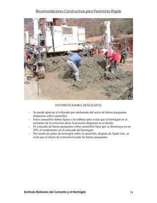 Recomendaciones Constructivas para Pavimento Rígido




                        PAVIMENTADORA DESLIZANTE

   -   Se puede apreciar el colocado por adelantado del acero de barras pasajuntas
       dispuestas sobre canastillos
   -   Estos canastillos deben fijarse a la subbase para evitar que el hormigón en el
       momento de la extrusión altere la posición dispuesta en el diseño
   -   El colocado de barras pasajuntas sobre canastillos hace que se disminuya en un
       20% el rendimiento en el colocado del hormigón
   -   Por medio de paleo de hormigón sobre el canastillo, después de fijado éste, se
       evita que el efecto de extrusión levante las barras pasajuntas




Instituto Boliviano del Cemento y el Hormigón                                       58
 