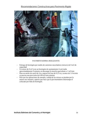 Recomendaciones Constructivas para Pavimento Rígido




                        PAVIMENTADORA DESLIZANTE

   -   Entrega de hormigón por medio de camiones mezcladores (mixers) de 8 m3 de
       capacidad
   -   Un mixer de 8 m3 (con un hormigón de asentamiento 4 cm) tarda
       aproximadamente 8 minutos en descargar la mezcla equivalente a 1 m3/min
   -   Para un ancho de carril de 4 m, espesor de losa de 0.23 m y avance de 1.0 m/min
       se precisa una provisión de 0.90 m3/min mínimo
   -   Pero por las operaciones de entrada y salida de los mixers se pierden por lo
       menos tres minutos, aspecto que hace que la pavimentadora interrumpa el
       colocado por falta de hormigón.




Instituto Boliviano del Cemento y el Hormigón                                      59
 