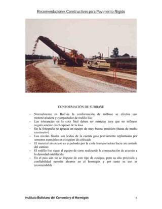 Recomendaciones Constructivas para Pavimento Rígido




                         CONFORMACIÓN DE SUBBASE

   -   Normalmente en Bolivia la conformación de subbase se efectúa con
       motoniveladora y compactador de rodillo liso
   -   Las tolerancias en la cota final deben ser estrictas para que no influyan
       negativamente en el espesor de la losa
   -   En la fotografía se aprecia un equipo de muy buena precisión (hasta de medio
       centímetro)
   -   Los niveles finales son leídos de la cuerda guía previamente replanteada por
       sensores especiales en el equipo de colocado
   -   El material en exceso es expulsado por la cinta transportadora hacia un costado
       del camino
   -   El rodillo liso sigue al equipo de corte realizando la compactación de acuerdo a
       la densidad establecida
   -   En el país aún no se dispone de este tipo de equipos, pero su alta precisión y
       confiabilidad permite ahorros en el hormigón y por tanto su uso es
       recomendable




Instituto Boliviano del Cemento y el Hormigón                                        6
 